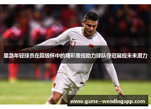 里昂年轻球员在超级杯中的精彩表现助力球队夺冠展现未来潜力