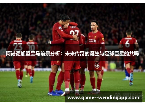 阿诺德加盟皇马前景分析：未来传奇的诞生与足球巨星的共鸣