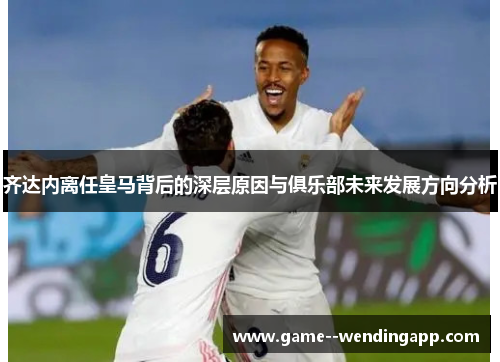 齐达内离任皇马背后的深层原因与俱乐部未来发展方向分析