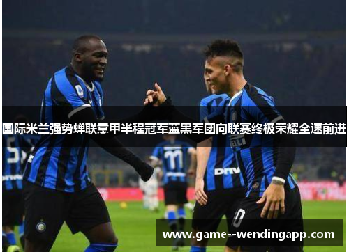 国际米兰强势蝉联意甲半程冠军蓝黑军团向联赛终极荣耀全速前进