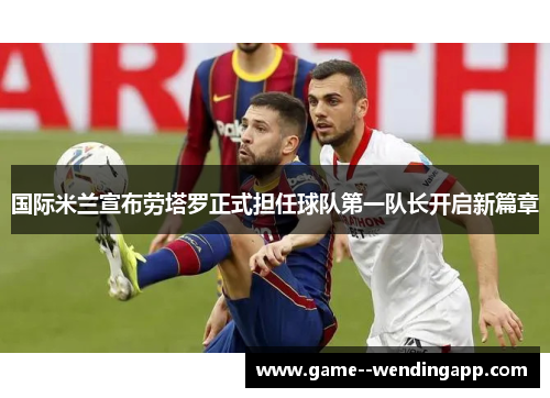 国际米兰宣布劳塔罗正式担任球队第一队长开启新篇章