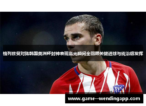 格列兹曼对阵韩国美洲杯封神表现高光瞬间全回顾关键进球与统治级发挥